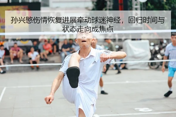 孙兴慜伤情恢复进展牵动球迷神经，回归时间与状态走向成焦点
